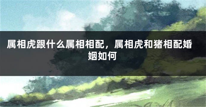 属相虎跟什么属相相配，属相虎和猪相配婚姻如何