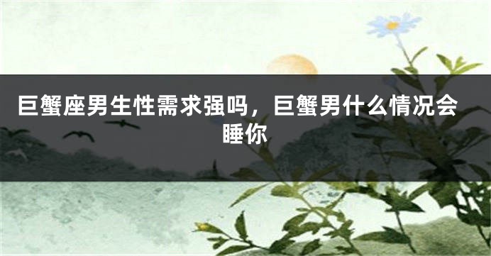 巨蟹座男生性需求强吗，巨蟹男什么情况会睡你