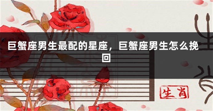 巨蟹座男生最配的星座，巨蟹座男生怎么挽回
