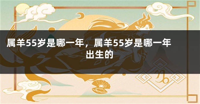 属羊55岁是哪一年，属羊55岁是哪一年出生的