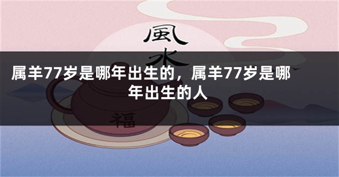 属羊77岁是哪年出生的，属羊77岁是哪年出生的人