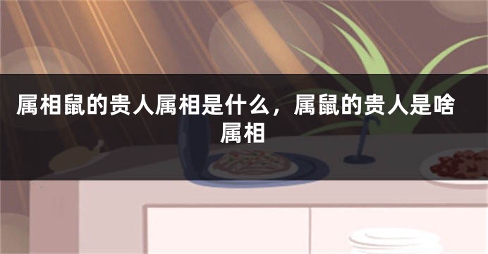 属相鼠的贵人属相是什么，属鼠的贵人是啥属相