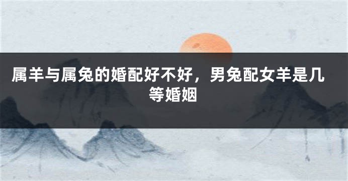 属羊与属兔的婚配好不好，男兔配女羊是几等婚姻