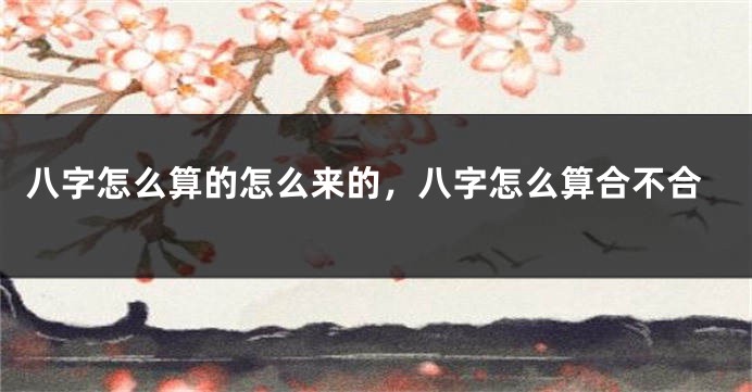 八字怎么算的怎么来的，八字怎么算合不合