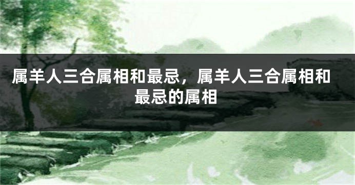 属羊人三合属相和最忌，属羊人三合属相和最忌的属相
