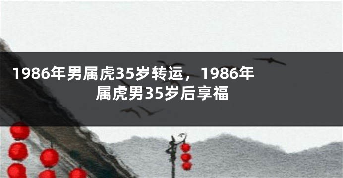 1986年男属虎35岁转运，1986年属虎男35岁后享福