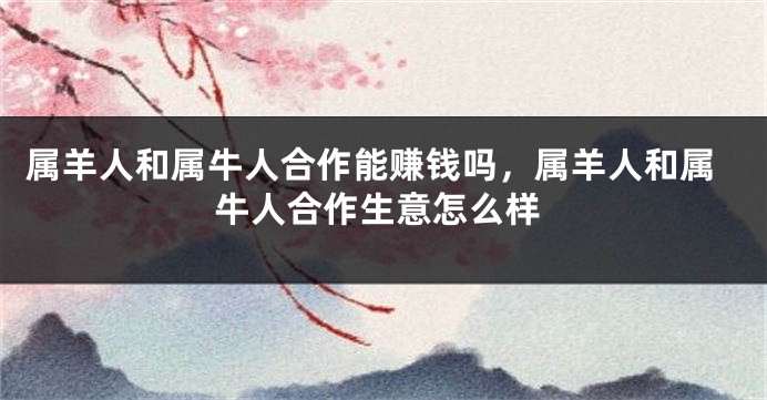 属羊人和属牛人合作能赚钱吗，属羊人和属牛人合作生意怎么样