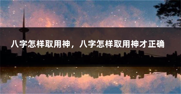 八字怎样取用神，八字怎样取用神才正确