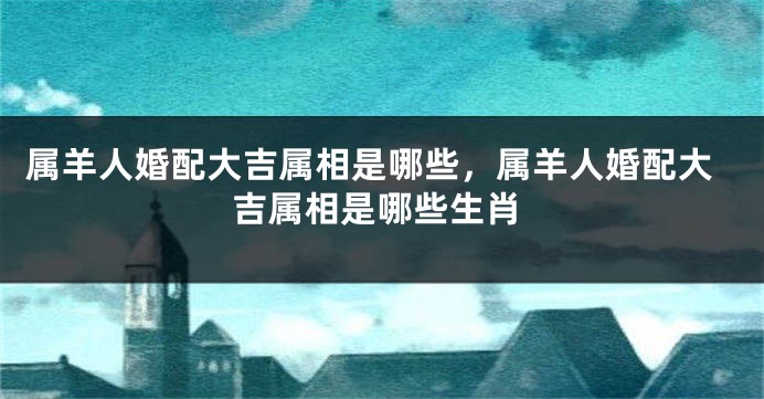 属羊人婚配大吉属相是哪些，属羊人婚配大吉属相是哪些生肖