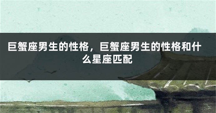 巨蟹座男生的性格，巨蟹座男生的性格和什么星座匹配