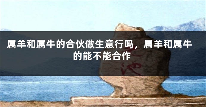 属羊和属牛的合伙做生意行吗，属羊和属牛的能不能合作