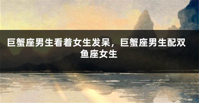 巨蟹座男生看着女生发呆，巨蟹座男生配双鱼座女生