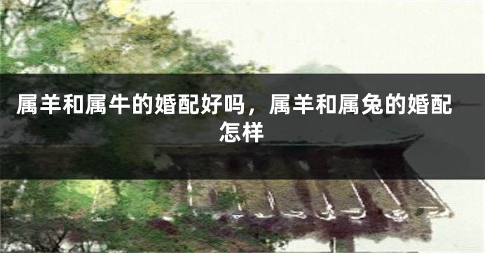 属羊和属牛的婚配好吗，属羊和属兔的婚配怎样