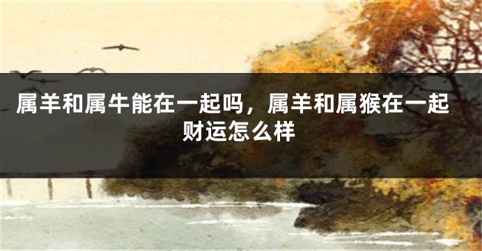 属羊和属牛能在一起吗，属羊和属猴在一起财运怎么样