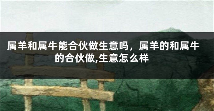 属羊和属牛能合伙做生意吗，属羊的和属牛的合伙做,生意怎么样