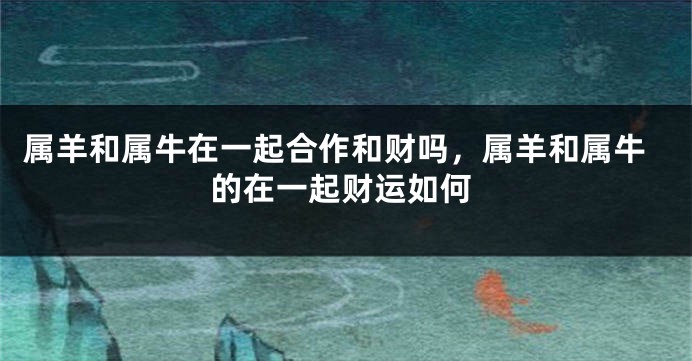 属羊和属牛在一起合作和财吗，属羊和属牛的在一起财运如何