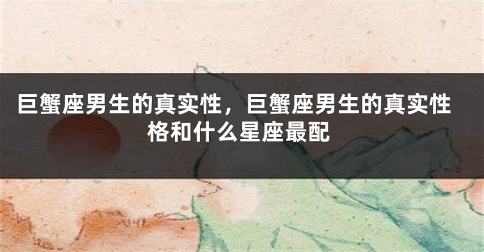 巨蟹座男生的真实性，巨蟹座男生的真实性格和什么星座最配