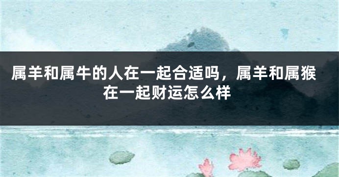 属羊和属牛的人在一起合适吗，属羊和属猴在一起财运怎么样