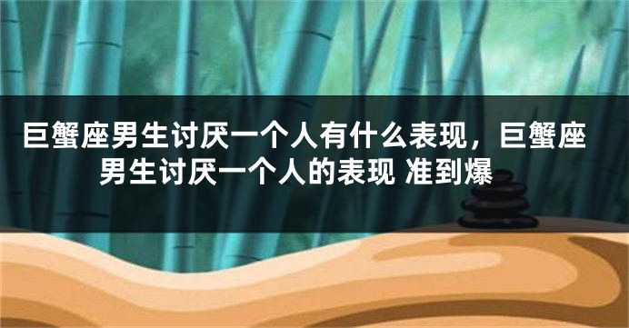 巨蟹座男生讨厌一个人有什么表现，巨蟹座男生讨厌一个人的表现 准到爆