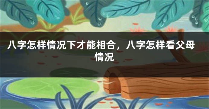 八字怎样情况下才能相合，八字怎样看父母情况