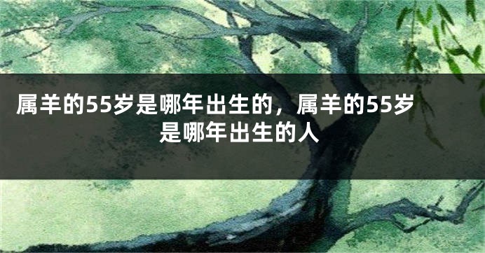 属羊的55岁是哪年出生的，属羊的55岁是哪年出生的人