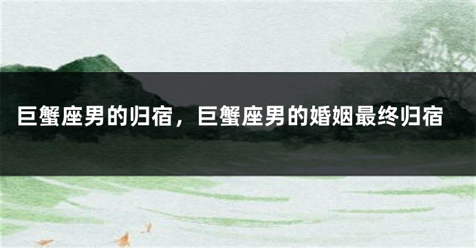巨蟹座男的归宿，巨蟹座男的婚姻最终归宿