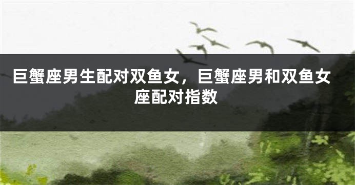 巨蟹座男生配对双鱼女，巨蟹座男和双鱼女座配对指数