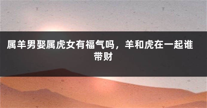 属羊男娶属虎女有福气吗，羊和虎在一起谁带财