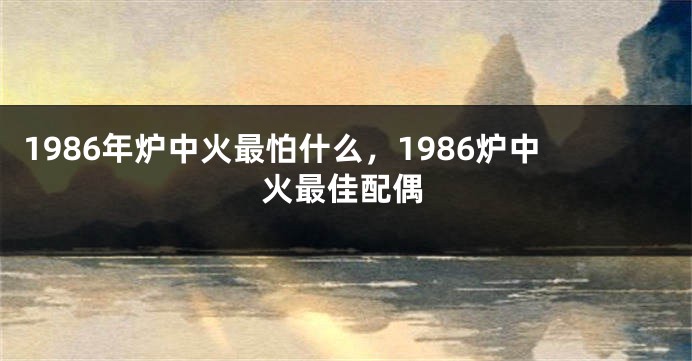 1986年炉中火最怕什么，1986炉中火最佳配偶