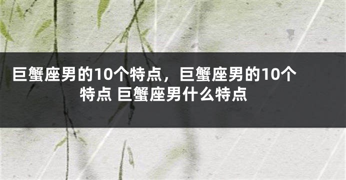 巨蟹座男的10个特点，巨蟹座男的10个特点 巨蟹座男什么特点