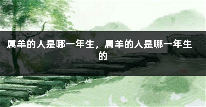 属羊的人是哪一年生，属羊的人是哪一年生的