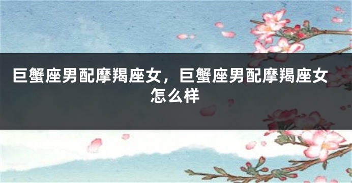巨蟹座男配摩羯座女，巨蟹座男配摩羯座女怎么样