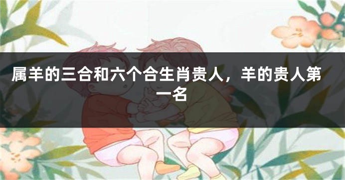 属羊的三合和六个合生肖贵人，羊的贵人第一名