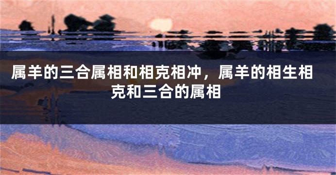 属羊的三合属相和相克相冲，属羊的相生相克和三合的属相