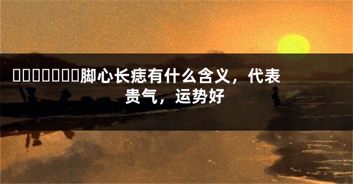 ​​​​​​​脚心长痣有什么含义，代表贵气，运势好
