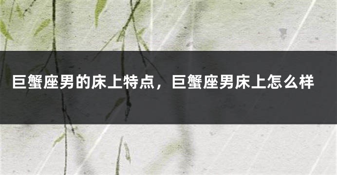巨蟹座男的床上特点，巨蟹座男床上怎么样
