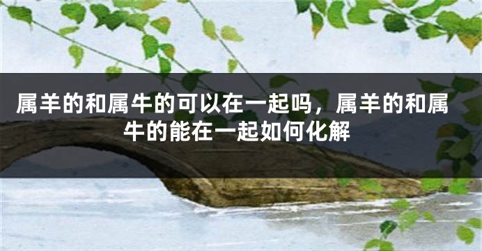 属羊的和属牛的可以在一起吗，属羊的和属牛的能在一起如何化解