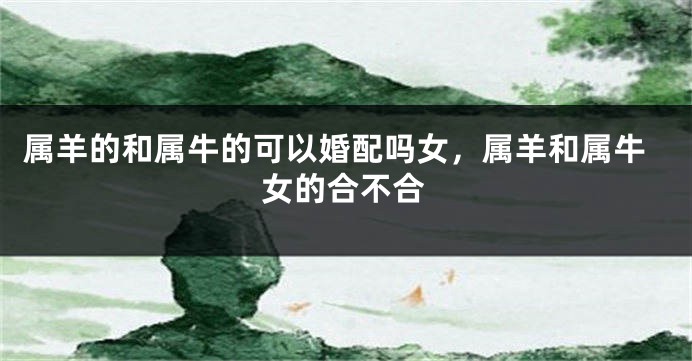 属羊的和属牛的可以婚配吗女，属羊和属牛女的合不合