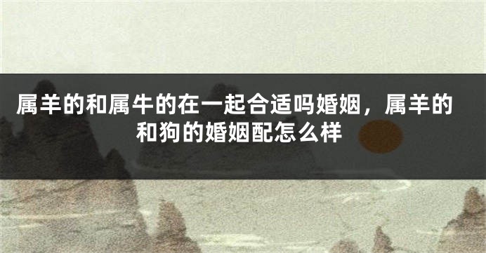 属羊的和属牛的在一起合适吗婚姻，属羊的和狗的婚姻配怎么样