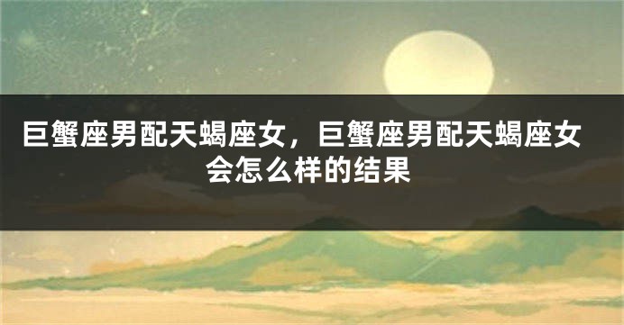 巨蟹座男配天蝎座女，巨蟹座男配天蝎座女会怎么样的结果