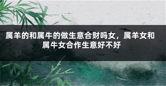 属羊的和属牛的做生意合财吗女，属羊女和属牛女合作生意好不好