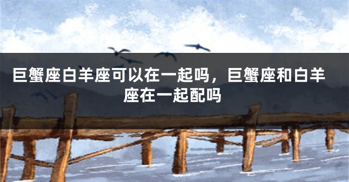 巨蟹座白羊座可以在一起吗，巨蟹座和白羊座在一起配吗