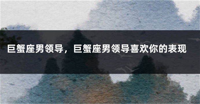 巨蟹座男领导，巨蟹座男领导喜欢你的表现