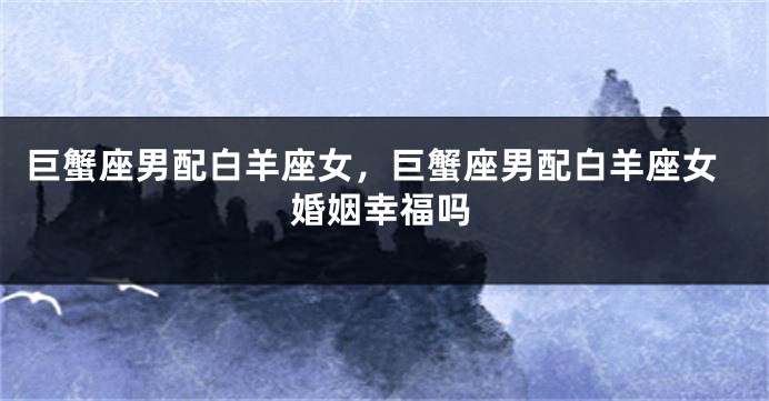 巨蟹座男配白羊座女，巨蟹座男配白羊座女婚姻幸福吗