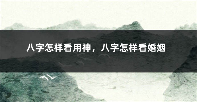 八字怎样看用神，八字怎样看婚姻