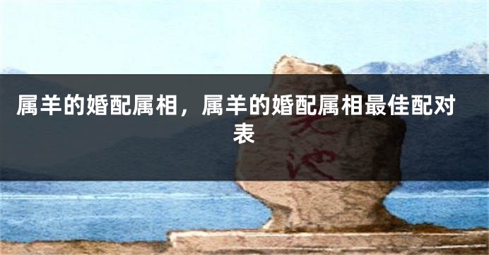 属羊的婚配属相，属羊的婚配属相最佳配对表