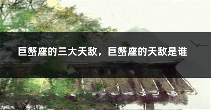 巨蟹座的三大天敌，巨蟹座的天敌是谁