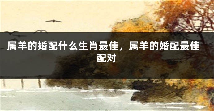 属羊的婚配什么生肖最佳，属羊的婚配最佳配对