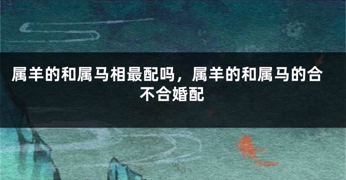 属羊的和属马相最配吗，属羊的和属马的合不合婚配