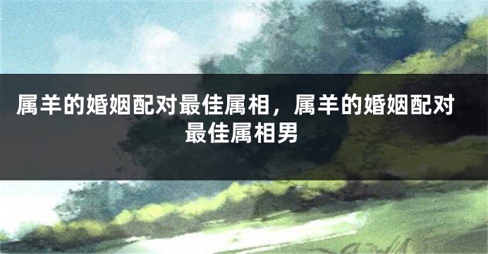 属羊的婚姻配对最佳属相，属羊的婚姻配对最佳属相男